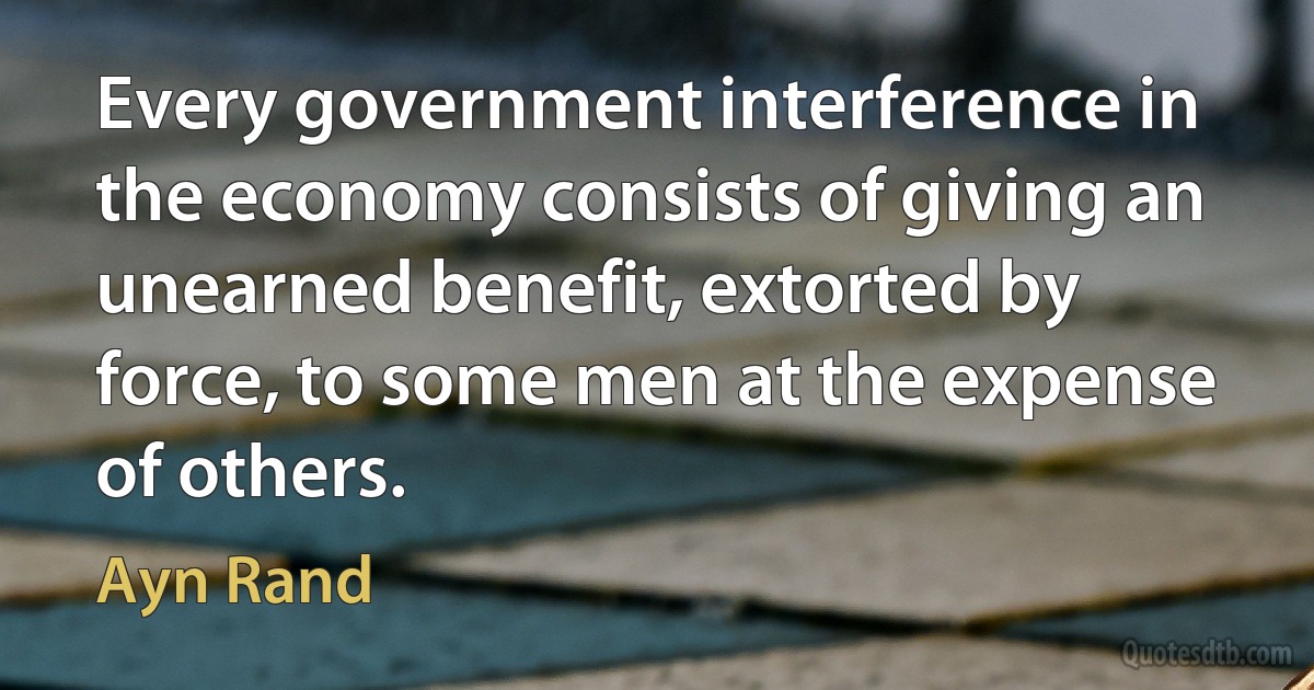 Every government interference in the economy consists of giving an unearned benefit, extorted by force, to some men at the expense of others. (Ayn Rand)