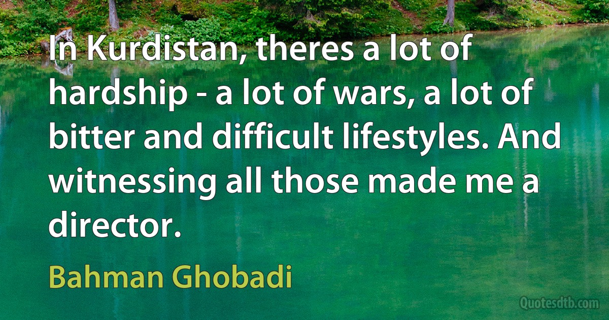 In Kurdistan, theres a lot of hardship - a lot of wars, a lot of bitter and difficult lifestyles. And witnessing all those made me a director. (Bahman Ghobadi)