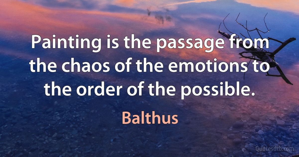 Painting is the passage from the chaos of the emotions to the order of the possible. (Balthus)