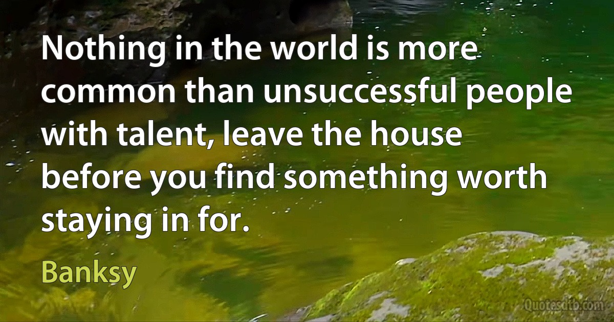 Nothing in the world is more common than unsuccessful people with talent, leave the house before you find something worth staying in for. (Banksy)