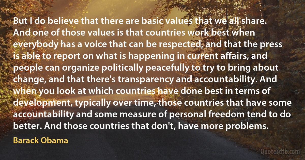 But I do believe that there are basic values that we all share. And one of those values is that countries work best when everybody has a voice that can be respected, and that the press is able to report on what is happening in current affairs, and people can organize politically peacefully to try to bring about change, and that there's transparency and accountability. And when you look at which countries have done best in terms of development, typically over time, those countries that have some accountability and some measure of personal freedom tend to do better. And those countries that don't, have more problems. (Barack Obama)