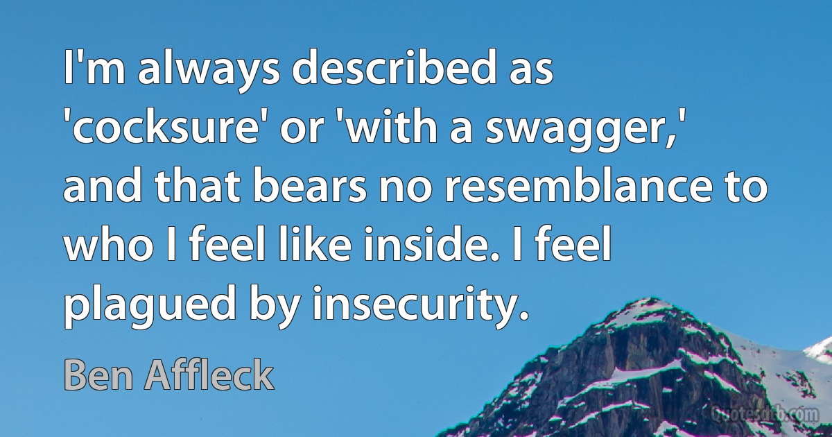 I'm always described as 'cocksure' or 'with a swagger,' and that bears no resemblance to who I feel like inside. I feel plagued by insecurity. (Ben Affleck)