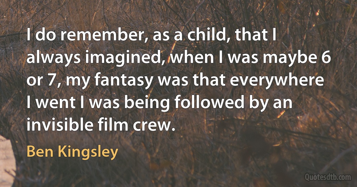 I do remember, as a child, that I always imagined, when I was maybe 6 or 7, my fantasy was that everywhere I went I was being followed by an invisible film crew. (Ben Kingsley)