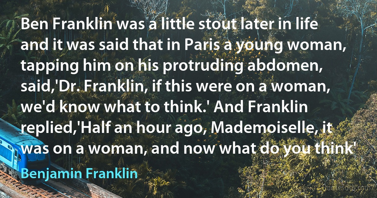 Ben Franklin was a little stout later in life and it was said that in Paris a young woman, tapping him on his protruding abdomen, said,'Dr. Franklin, if this were on a woman, we'd know what to think.' And Franklin replied,'Half an hour ago, Mademoiselle, it was on a woman, and now what do you think' (Benjamin Franklin)