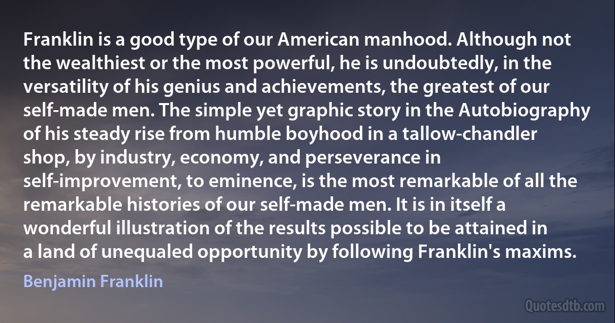 Franklin is a good type of our American manhood. Although not the wealthiest or the most powerful, he is undoubtedly, in the versatility of his genius and achievements, the greatest of our self-made men. The simple yet graphic story in the Autobiography of his steady rise from humble boyhood in a tallow-chandler shop, by industry, economy, and perseverance in self-improvement, to eminence, is the most remarkable of all the remarkable histories of our self-made men. It is in itself a wonderful illustration of the results possible to be attained in a land of unequaled opportunity by following Franklin's maxims. (Benjamin Franklin)