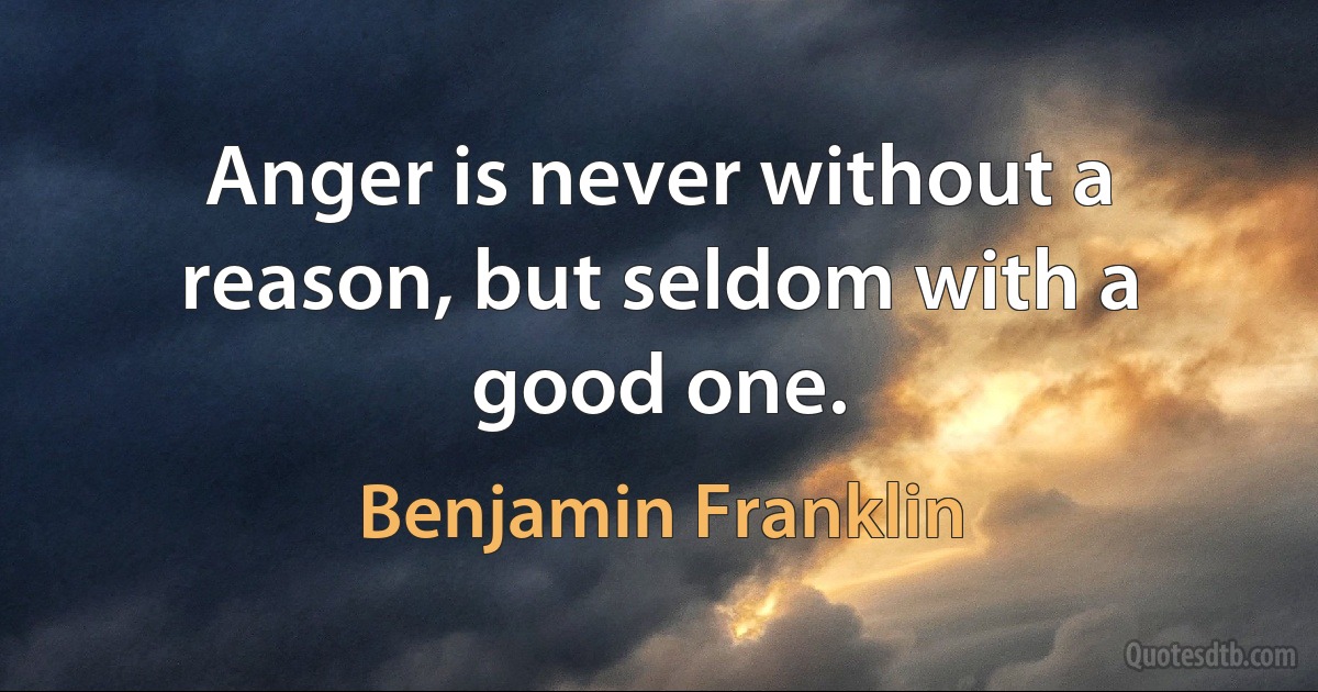 Anger is never without a reason, but seldom with a good one. (Benjamin Franklin)