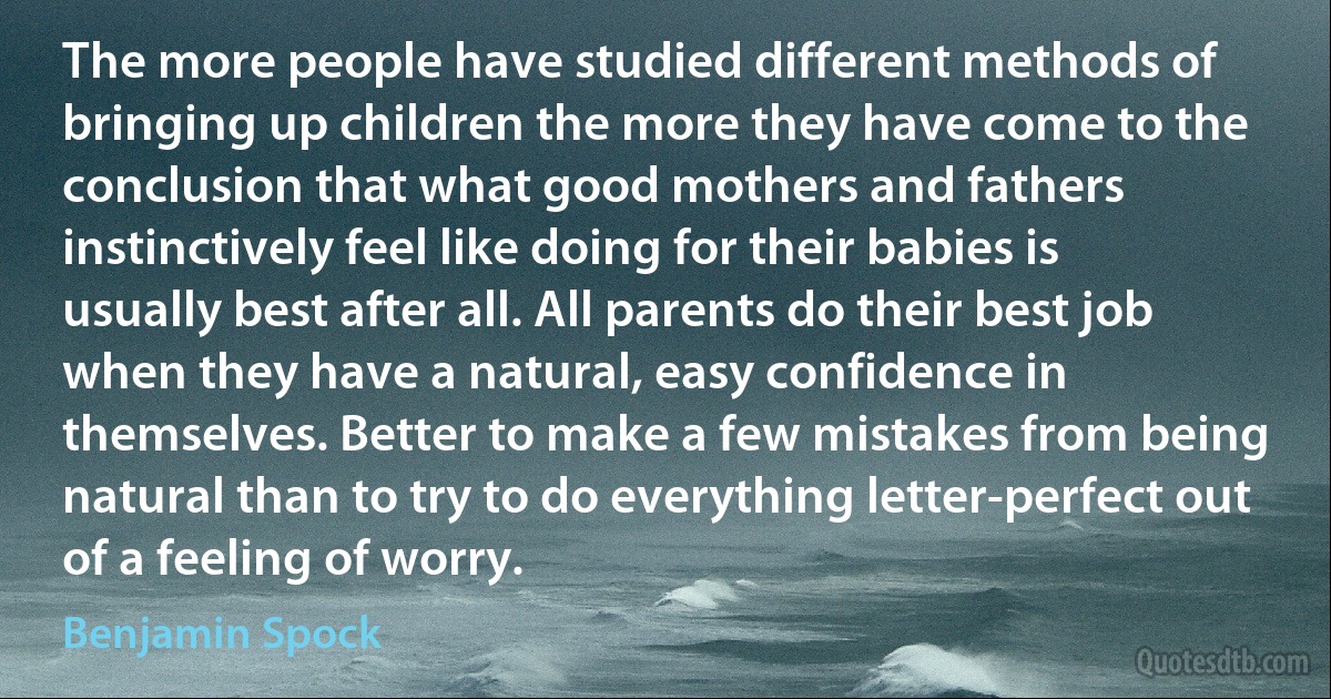 The more people have studied different methods of bringing up children the more they have come to the conclusion that what good mothers and fathers instinctively feel like doing for their babies is usually best after all. All parents do their best job when they have a natural, easy confidence in themselves. Better to make a few mistakes from being natural than to try to do everything letter-perfect out of a feeling of worry. (Benjamin Spock)