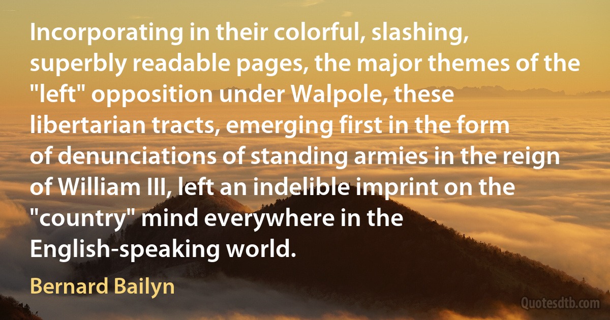 Incorporating in their colorful, slashing, superbly readable pages, the major themes of the "left" opposition under Walpole, these libertarian tracts, emerging first in the form of denunciations of standing armies in the reign of William III, left an indelible imprint on the "country" mind everywhere in the English-speaking world. (Bernard Bailyn)