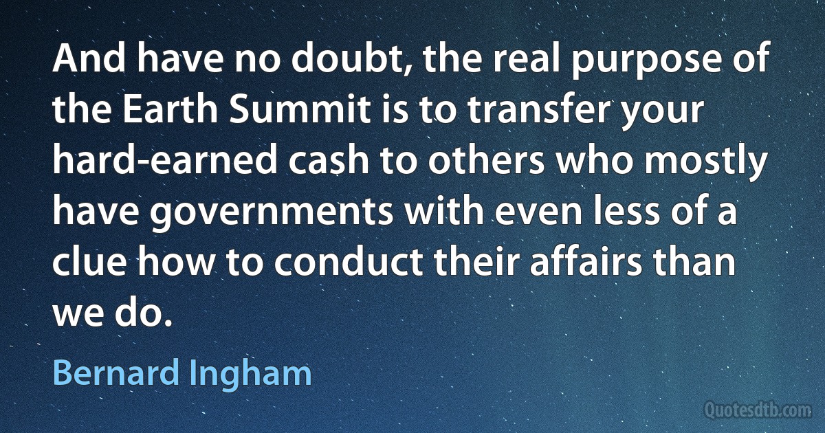 And have no doubt, the real purpose of the Earth Summit is to transfer your hard-earned cash to others who mostly have governments with even less of a clue how to conduct their affairs than we do. (Bernard Ingham)