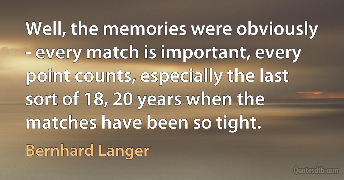 Well, the memories were obviously - every match is important, every point counts, especially the last sort of 18, 20 years when the matches have been so tight. (Bernhard Langer)