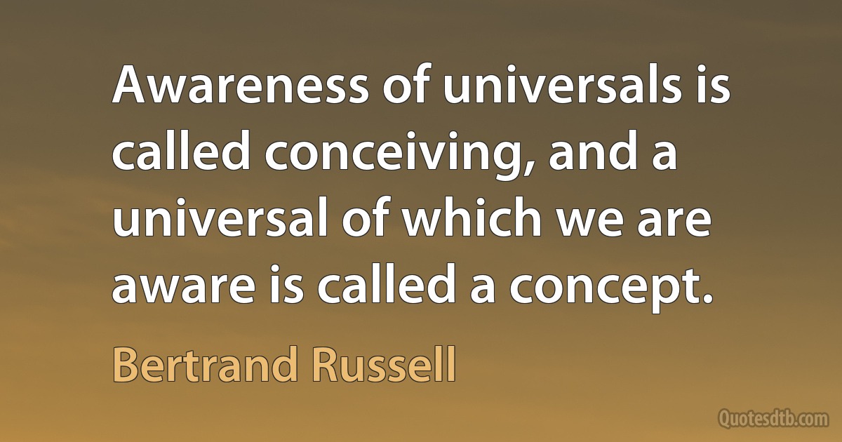 Awareness of universals is called conceiving, and a universal of which we are aware is called a concept. (Bertrand Russell)