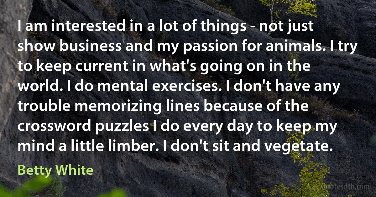 I am interested in a lot of things - not just show business and my passion for animals. I try to keep current in what's going on in the world. I do mental exercises. I don't have any trouble memorizing lines because of the crossword puzzles I do every day to keep my mind a little limber. I don't sit and vegetate. (Betty White)