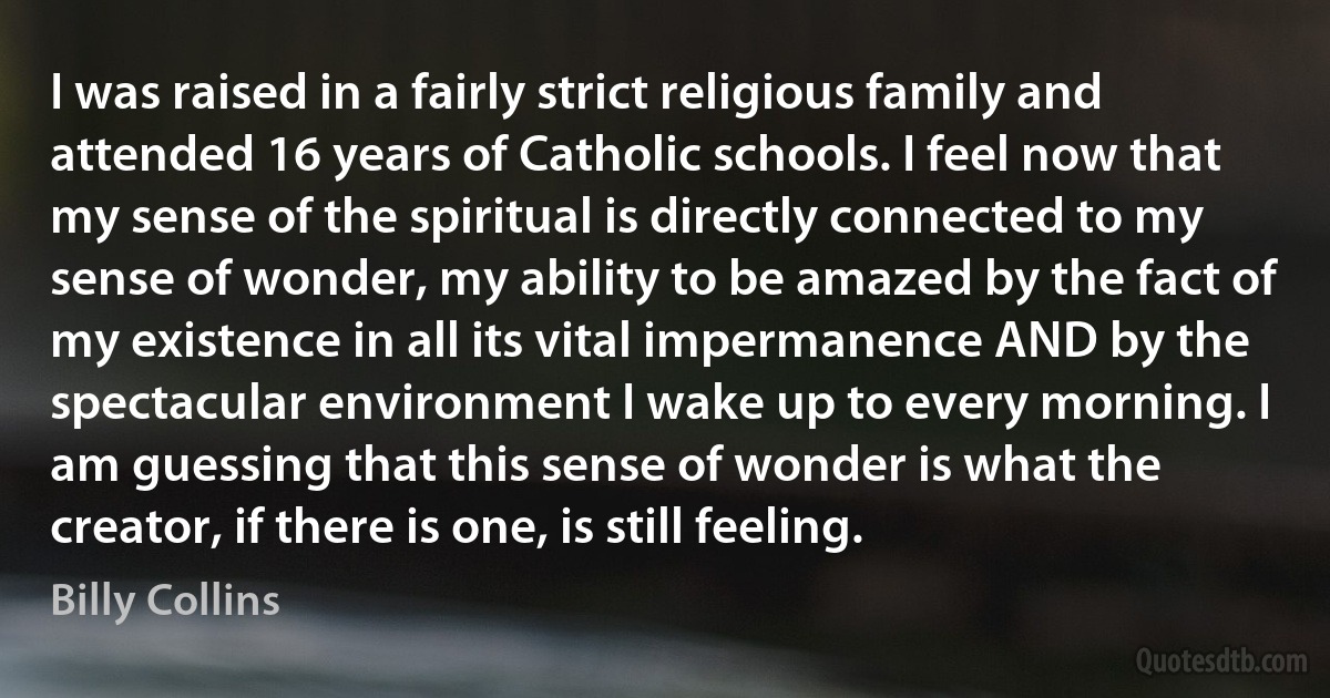 I was raised in a fairly strict religious family and attended 16 years of Catholic schools. I feel now that my sense of the spiritual is directly connected to my sense of wonder, my ability to be amazed by the fact of my existence in all its vital impermanence AND by the spectacular environment I wake up to every morning. I am guessing that this sense of wonder is what the creator, if there is one, is still feeling. (Billy Collins)