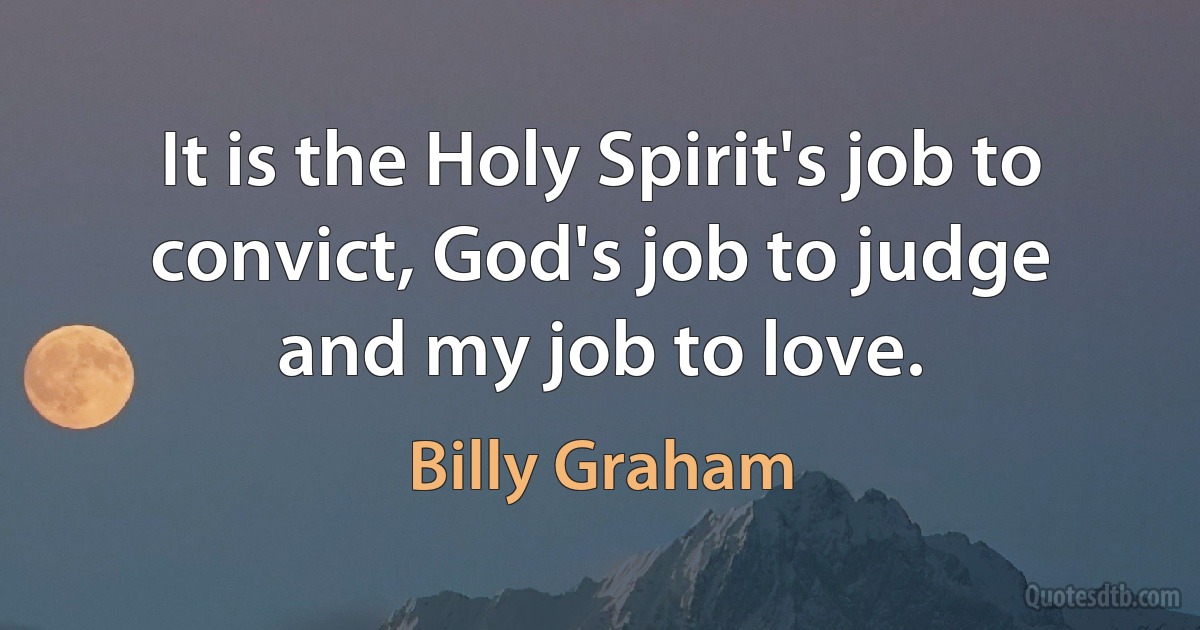 It is the Holy Spirit's job to convict, God's job to judge and my job to love. (Billy Graham)