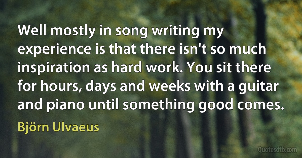 Well mostly in song writing my experience is that there isn't so much inspiration as hard work. You sit there for hours, days and weeks with a guitar and piano until something good comes. (Björn Ulvaeus)