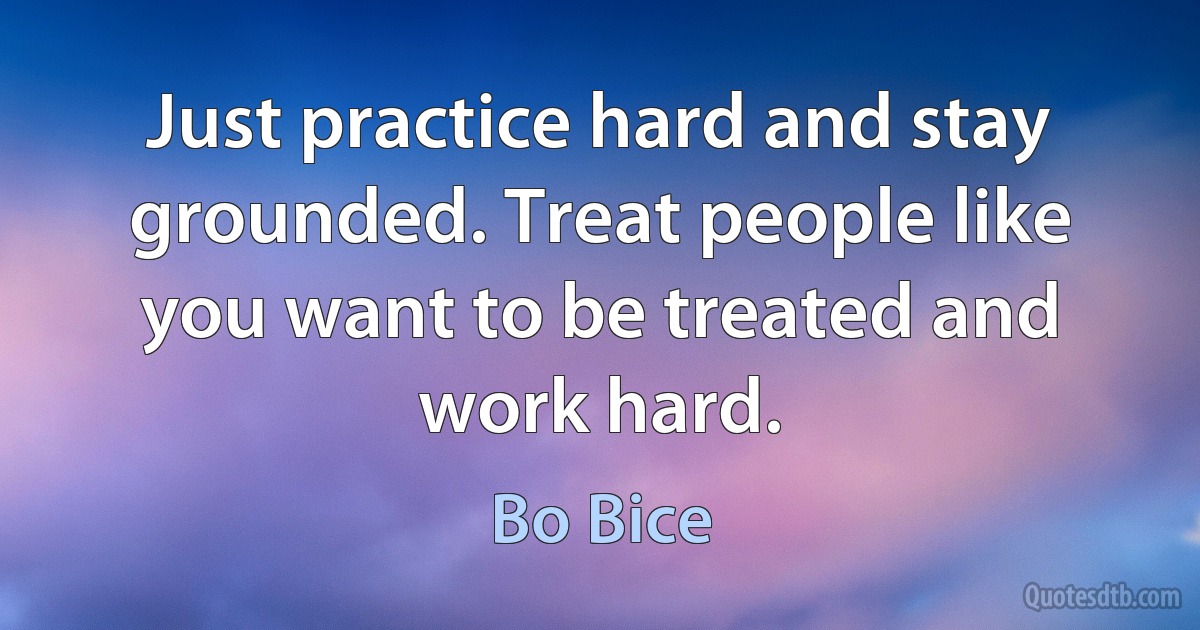 Just practice hard and stay grounded. Treat people like you want to be treated and work hard. (Bo Bice)