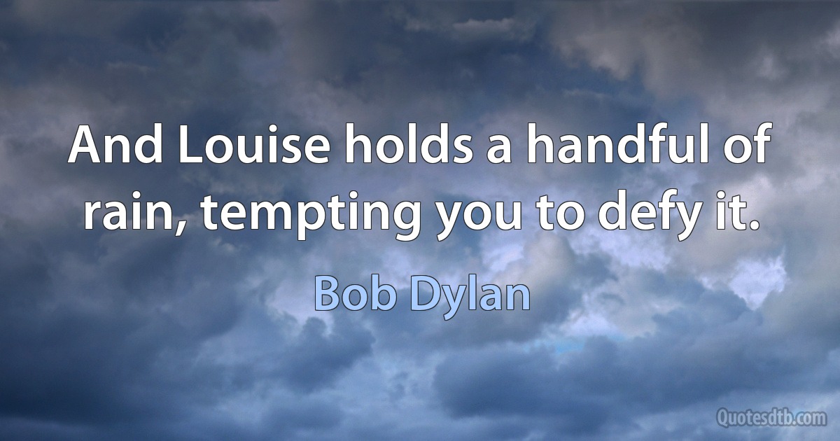 And Louise holds a handful of rain, tempting you to defy it. (Bob Dylan)