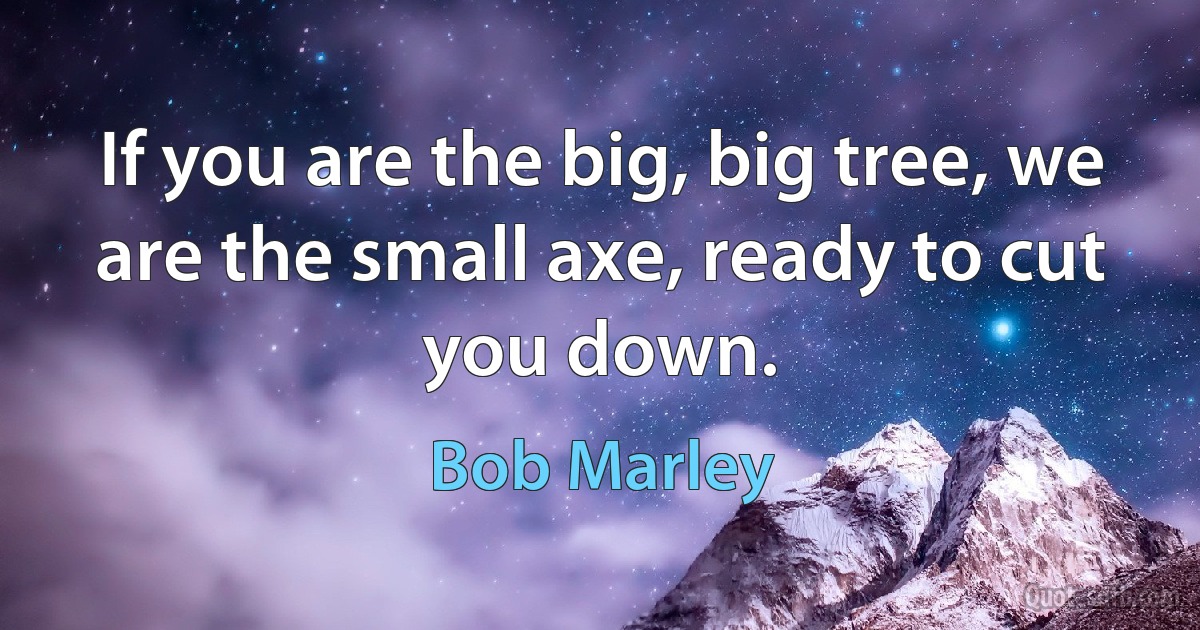 If you are the big, big tree, we are the small axe, ready to cut you down. (Bob Marley)