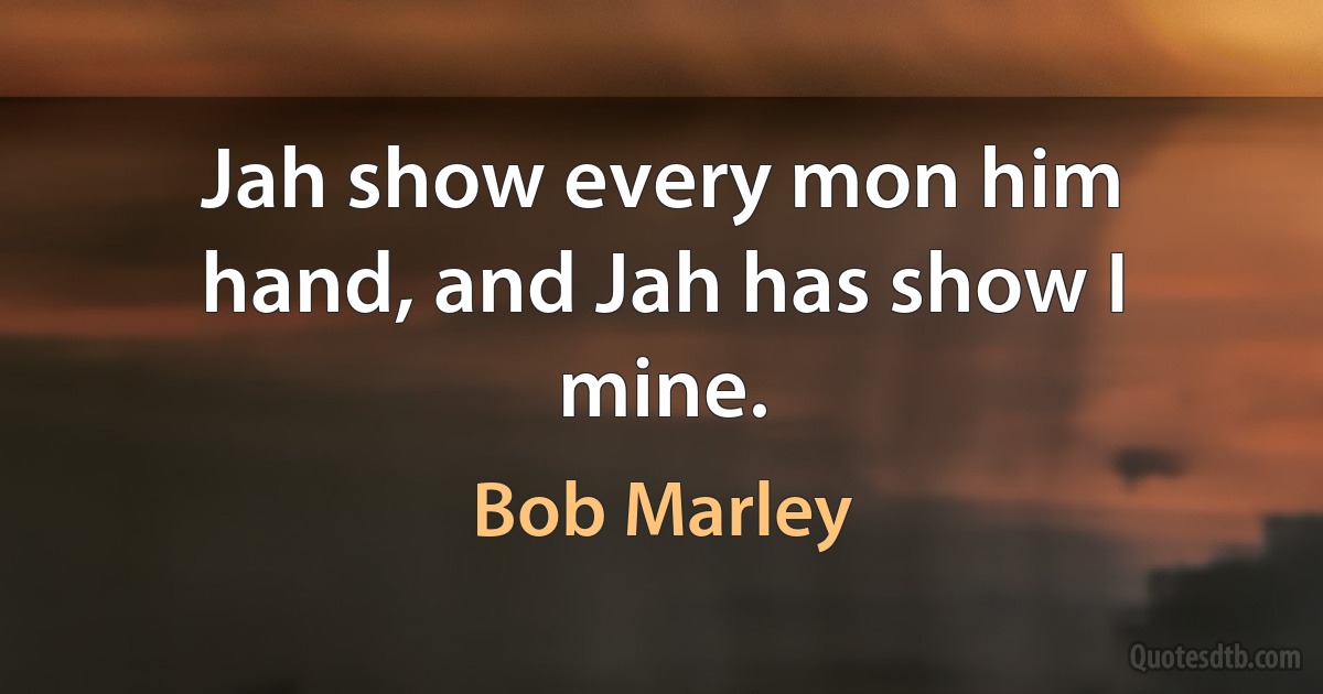 Jah show every mon him hand, and Jah has show I mine. (Bob Marley)