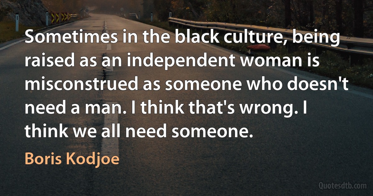 Sometimes in the black culture, being raised as an independent woman is misconstrued as someone who doesn't need a man. I think that's wrong. I think we all need someone. (Boris Kodjoe)