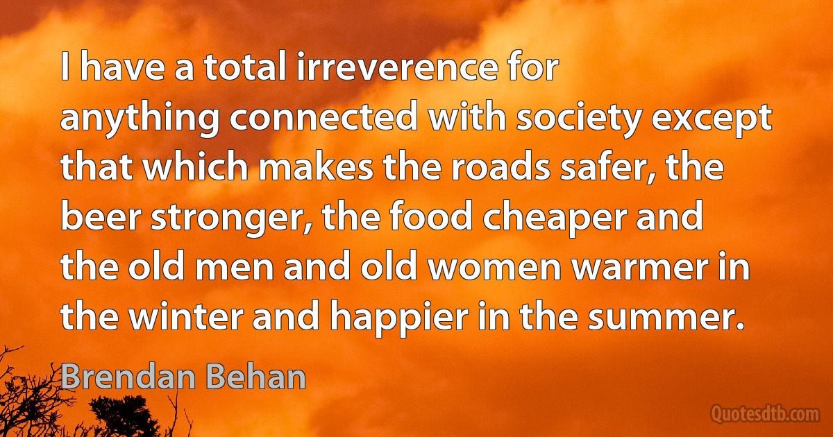 I have a total irreverence for anything connected with society except that which makes the roads safer, the beer stronger, the food cheaper and the old men and old women warmer in the winter and happier in the summer. (Brendan Behan)