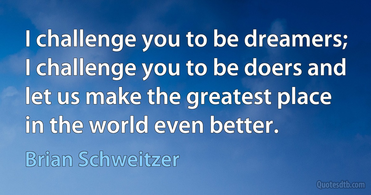 I challenge you to be dreamers; I challenge you to be doers and let us make the greatest place in the world even better. (Brian Schweitzer)