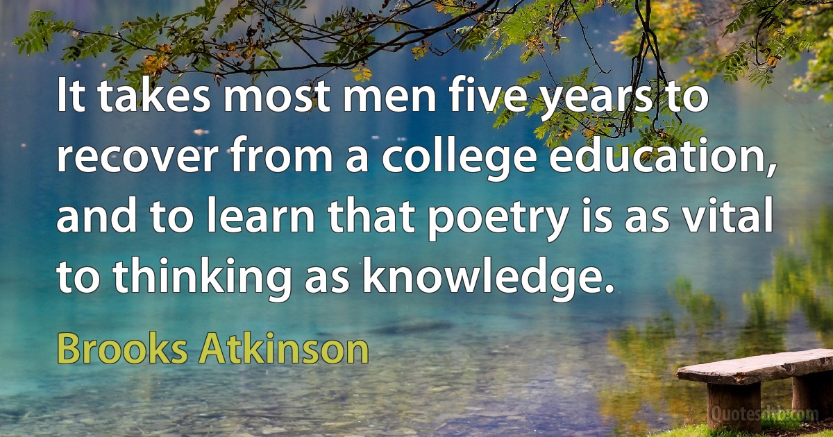 It takes most men five years to recover from a college education, and to learn that poetry is as vital to thinking as knowledge. (Brooks Atkinson)