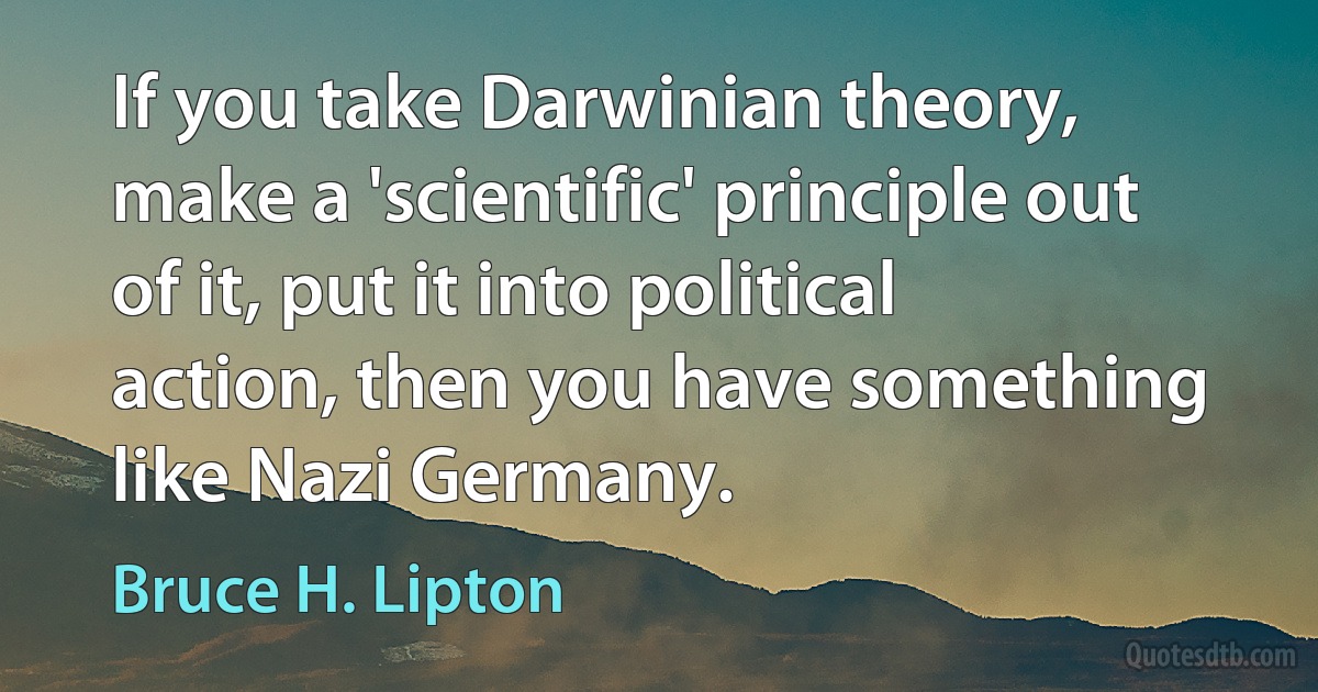 If you take Darwinian theory, make a 'scientific' principle out of it, put it into political action, then you have something like Nazi Germany. (Bruce H. Lipton)