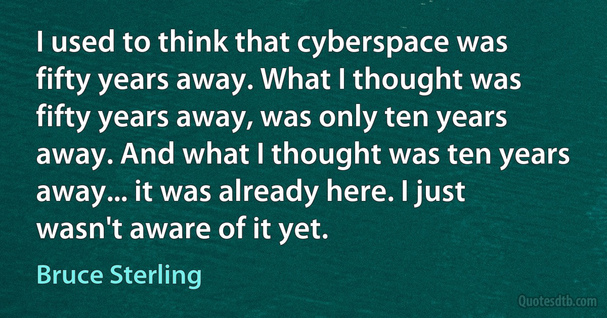 I used to think that cyberspace was fifty years away. What I thought was fifty years away, was only ten years away. And what I thought was ten years away... it was already here. I just wasn't aware of it yet. (Bruce Sterling)