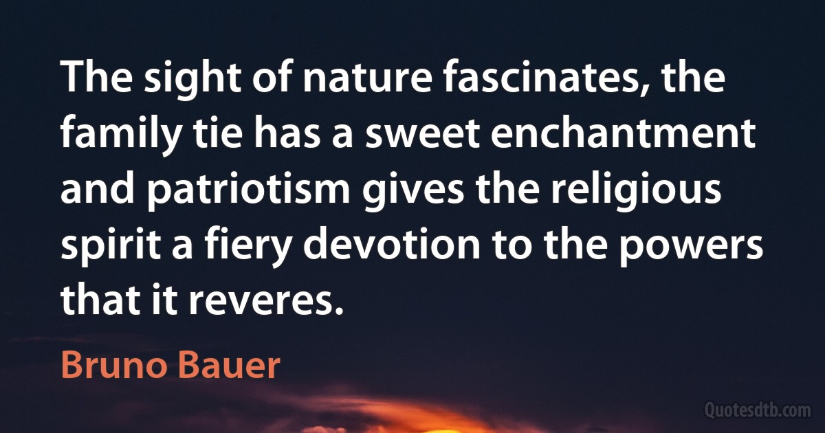 The sight of nature fascinates, the family tie has a sweet enchantment and patriotism gives the religious spirit a fiery devotion to the powers that it reveres. (Bruno Bauer)