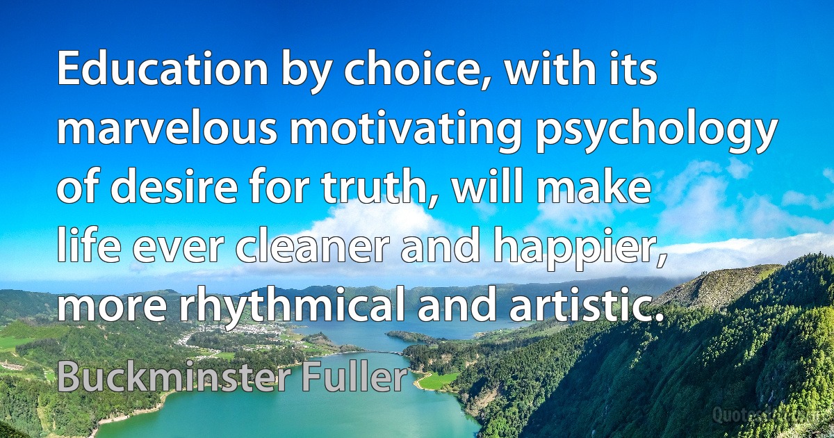 Education by choice, with its marvelous motivating psychology of desire for truth, will make life ever cleaner and happier, more rhythmical and artistic. (Buckminster Fuller)