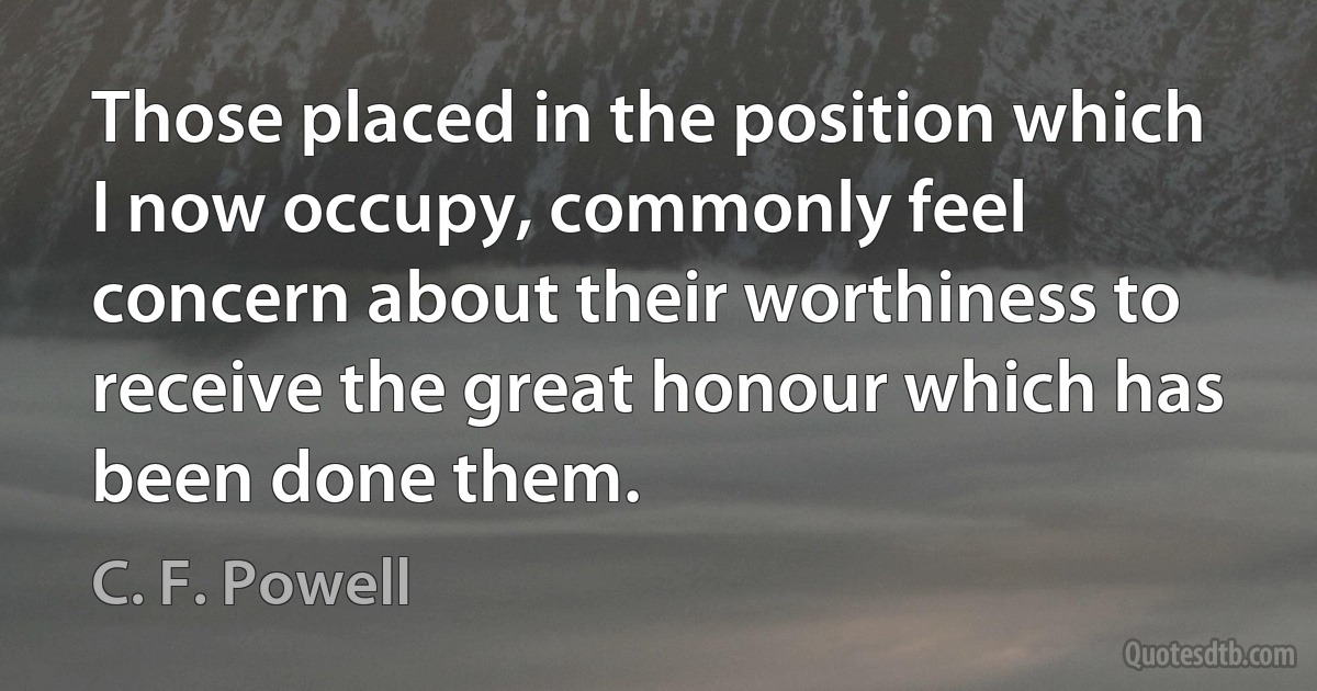 Those placed in the position which I now occupy, commonly feel concern about their worthiness to receive the great honour which has been done them. (C. F. Powell)