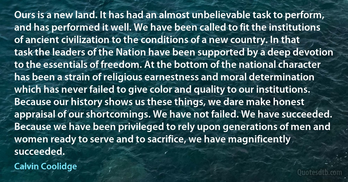 Ours is a new land. It has had an almost unbelievable task to perform, and has performed it well. We have been called to fit the institutions of ancient civilization to the conditions of a new country. In that task the leaders of the Nation have been supported by a deep devotion to the essentials of freedom. At the bottom of the national character has been a strain of religious earnestness and moral determination which has never failed to give color and quality to our institutions. Because our history shows us these things, we dare make honest appraisal of our shortcomings. We have not failed. We have succeeded. Because we have been privileged to rely upon generations of men and women ready to serve and to sacrifice, we have magnificently succeeded. (Calvin Coolidge)