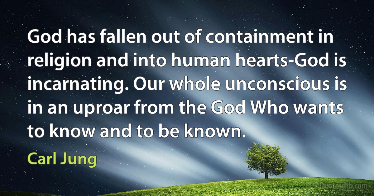 God has fallen out of containment in religion and into human hearts-God is incarnating. Our whole unconscious is in an uproar from the God Who wants to know and to be known. (Carl Jung)