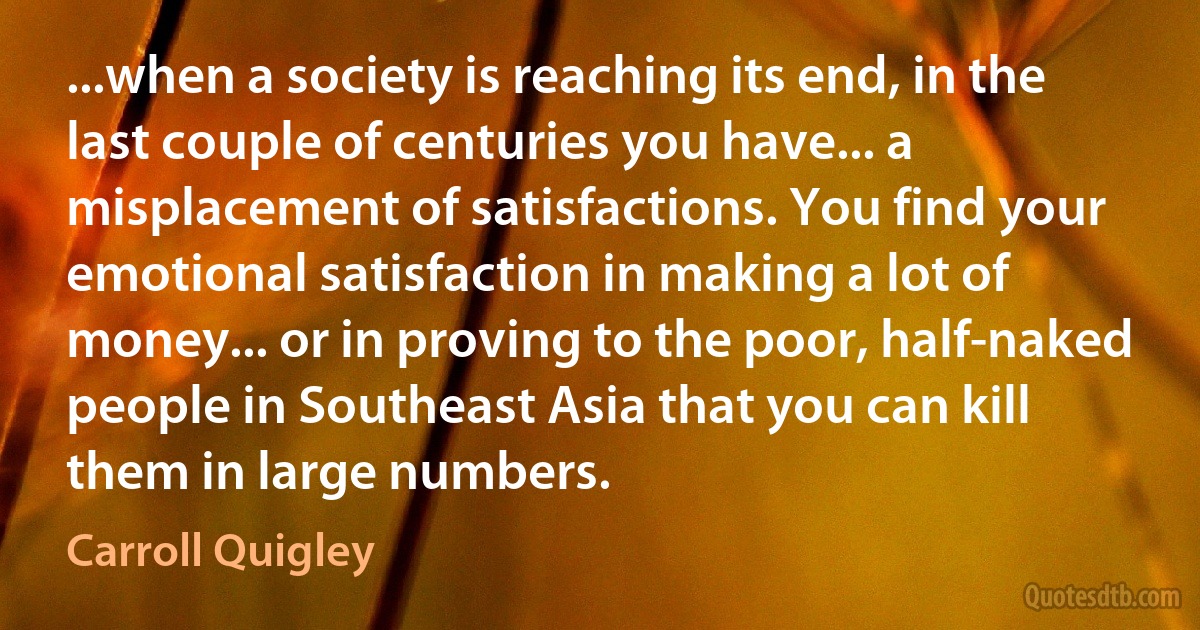 ...when a society is reaching its end, in the last couple of centuries you have... a misplacement of satisfactions. You find your emotional satisfaction in making a lot of money... or in proving to the poor, half-naked people in Southeast Asia that you can kill them in large numbers. (Carroll Quigley)