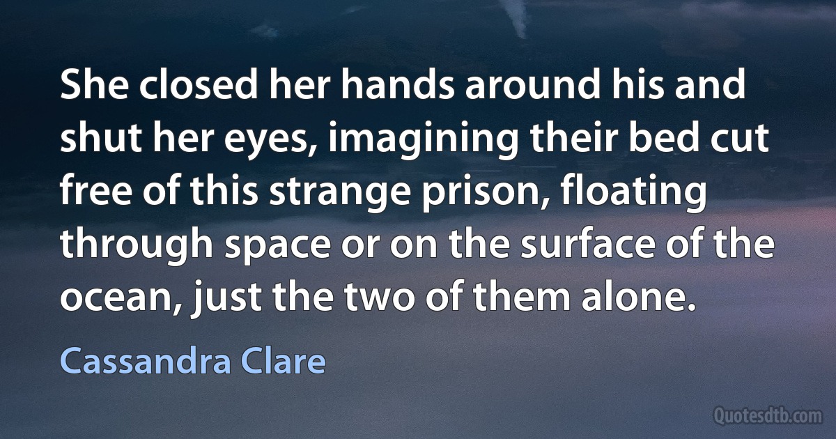 She closed her hands around his and shut her eyes, imagining their bed cut free of this strange prison, floating through space or on the surface of the ocean, just the two of them alone. (Cassandra Clare)