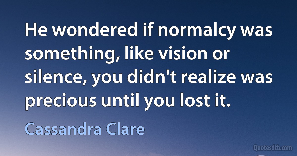 He wondered if normalcy was something, like vision or silence, you didn't realize was precious until you lost it. (Cassandra Clare)