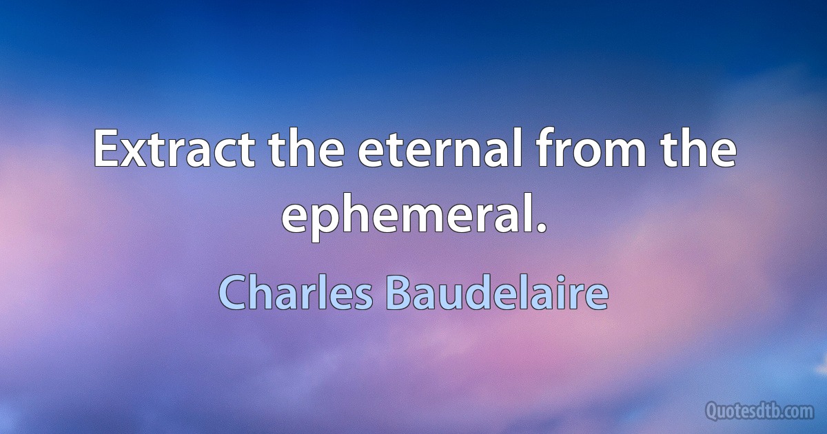 Extract the eternal from the ephemeral. (Charles Baudelaire)