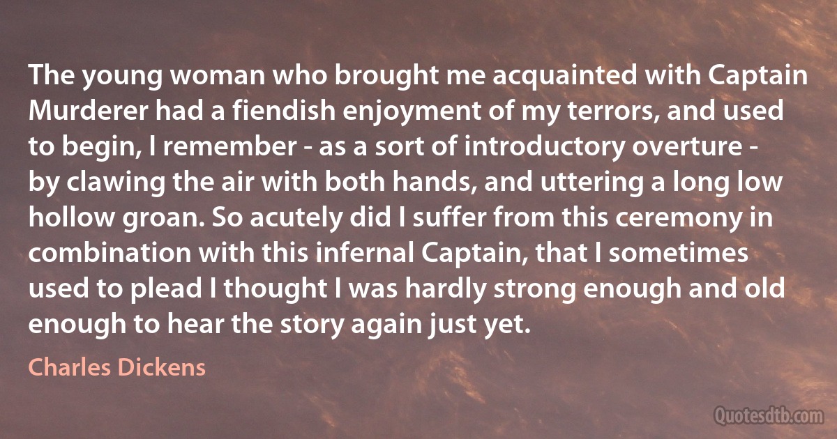 The young woman who brought me acquainted with Captain Murderer had a fiendish enjoyment of my terrors, and used to begin, I remember - as a sort of introductory overture - by clawing the air with both hands, and uttering a long low hollow groan. So acutely did I suffer from this ceremony in combination with this infernal Captain, that I sometimes used to plead I thought I was hardly strong enough and old enough to hear the story again just yet. (Charles Dickens)
