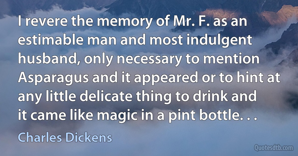 I revere the memory of Mr. F. as an estimable man and most indulgent husband, only necessary to mention Asparagus and it appeared or to hint at any little delicate thing to drink and it came like magic in a pint bottle. . . (Charles Dickens)