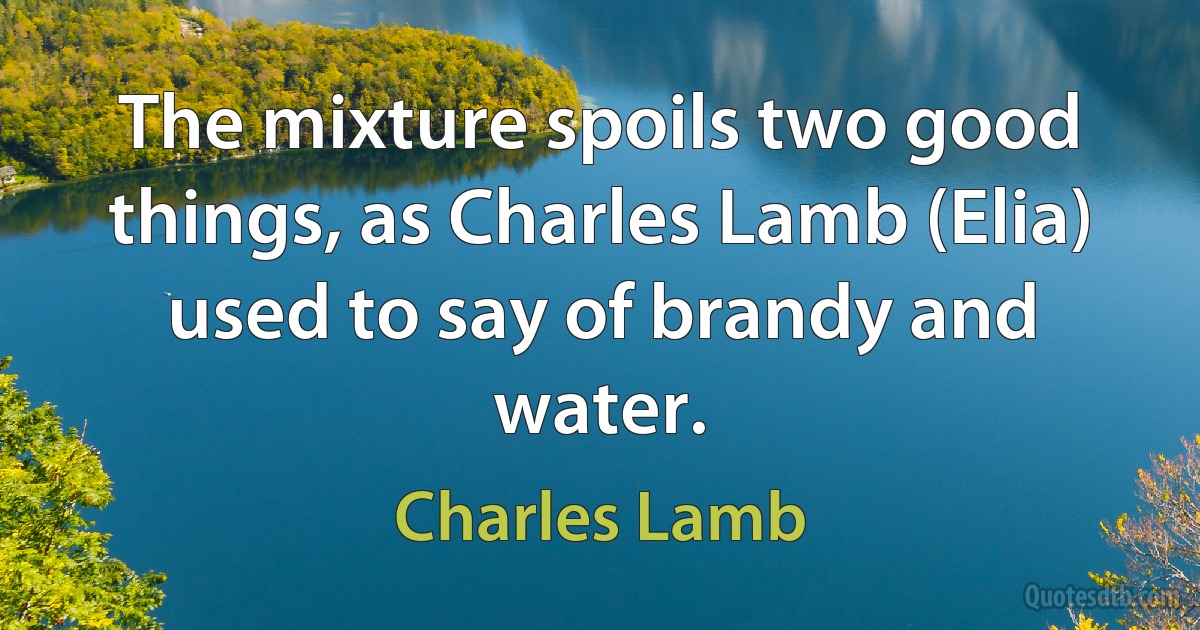 The mixture spoils two good things, as Charles Lamb (Elia) used to say of brandy and water. (Charles Lamb)