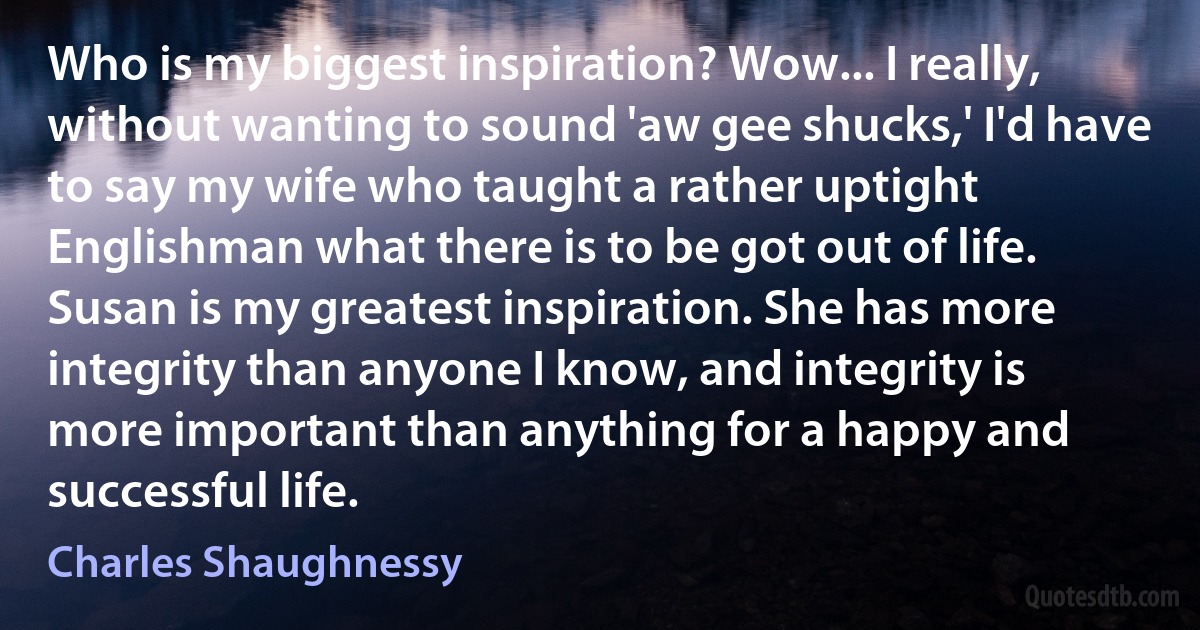 Who is my biggest inspiration? Wow... I really, without wanting to sound 'aw gee shucks,' I'd have to say my wife who taught a rather uptight Englishman what there is to be got out of life. Susan is my greatest inspiration. She has more integrity than anyone I know, and integrity is more important than anything for a happy and successful life. (Charles Shaughnessy)