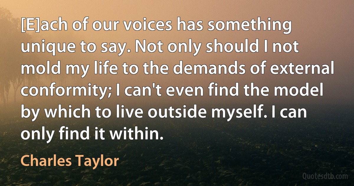 [E]ach of our voices has something unique to say. Not only should I not mold my life to the demands of external conformity; I can't even find the model by which to live outside myself. I can only find it within. (Charles Taylor)