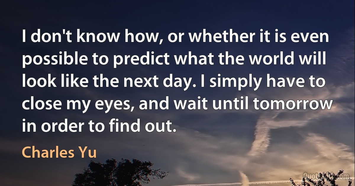 I don't know how, or whether it is even possible to predict what the world will look like the next day. I simply have to close my eyes, and wait until tomorrow in order to find out. (Charles Yu)