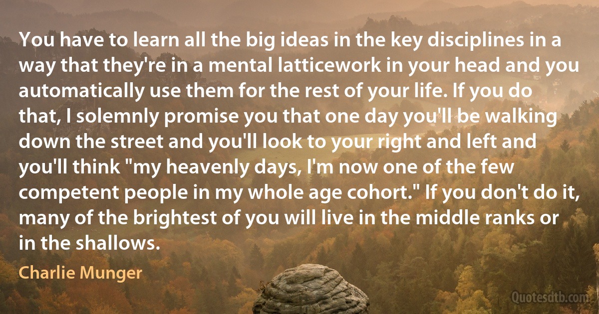 You have to learn all the big ideas in the key disciplines in a way that they're in a mental latticework in your head and you automatically use them for the rest of your life. If you do that, I solemnly promise you that one day you'll be walking down the street and you'll look to your right and left and you'll think "my heavenly days, I'm now one of the few competent people in my whole age cohort." If you don't do it, many of the brightest of you will live in the middle ranks or in the shallows. (Charlie Munger)