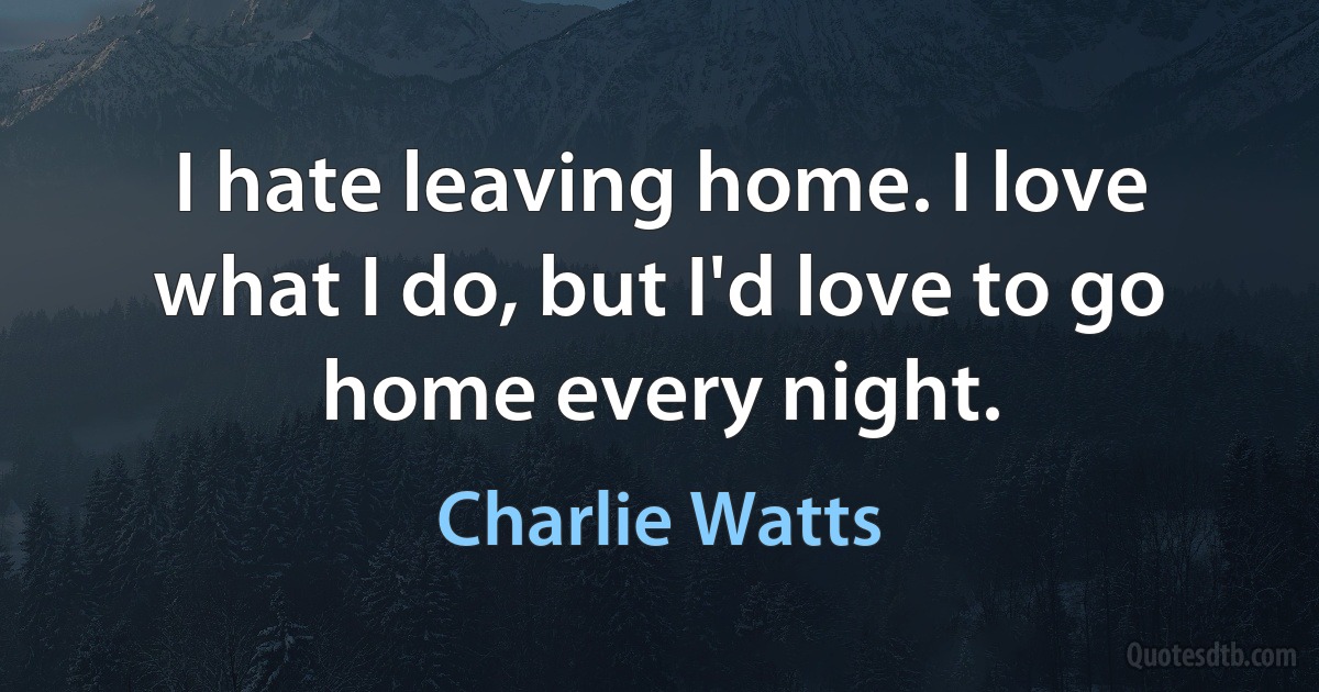 I hate leaving home. I love what I do, but I'd love to go home every night. (Charlie Watts)