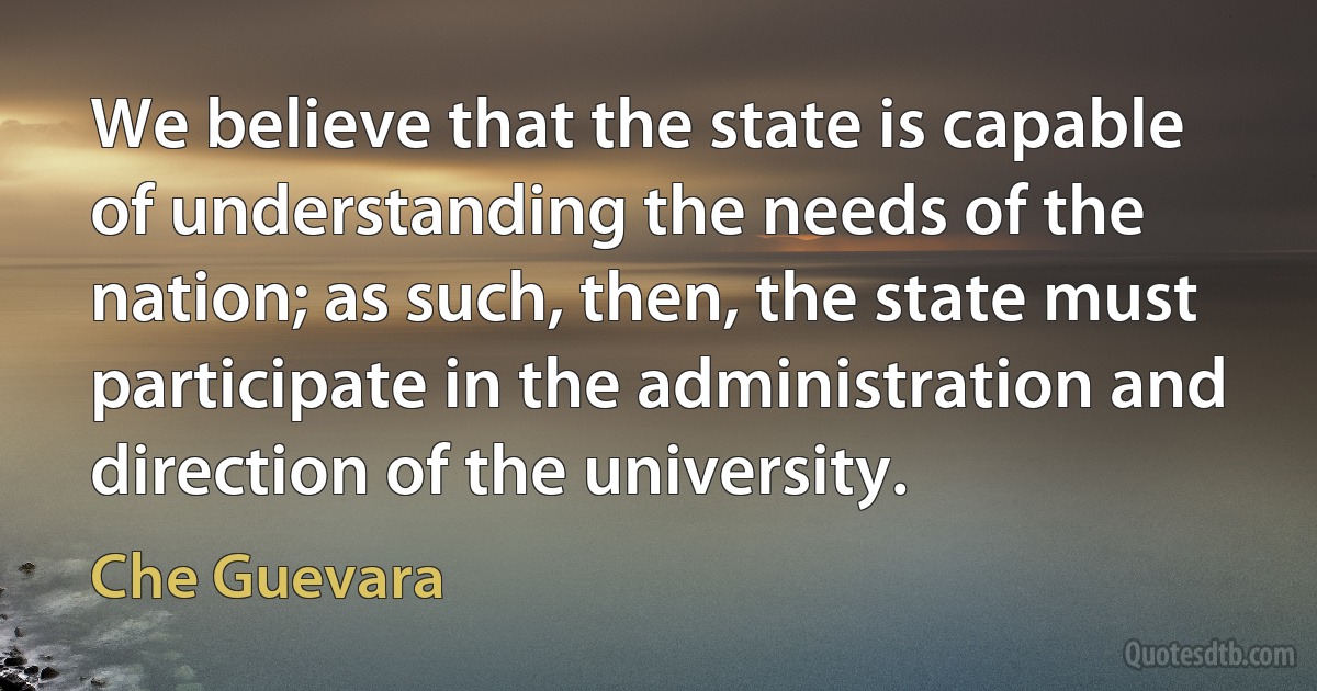 We believe that the state is capable of understanding the needs of the nation; as such, then, the state must participate in the administration and direction of the university. (Che Guevara)