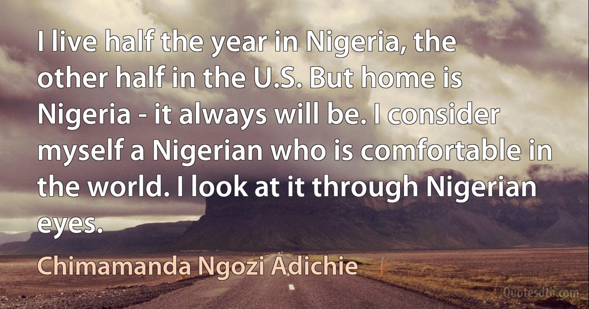 I live half the year in Nigeria, the other half in the U.S. But home is Nigeria - it always will be. I consider myself a Nigerian who is comfortable in the world. I look at it through Nigerian eyes. (Chimamanda Ngozi Adichie)