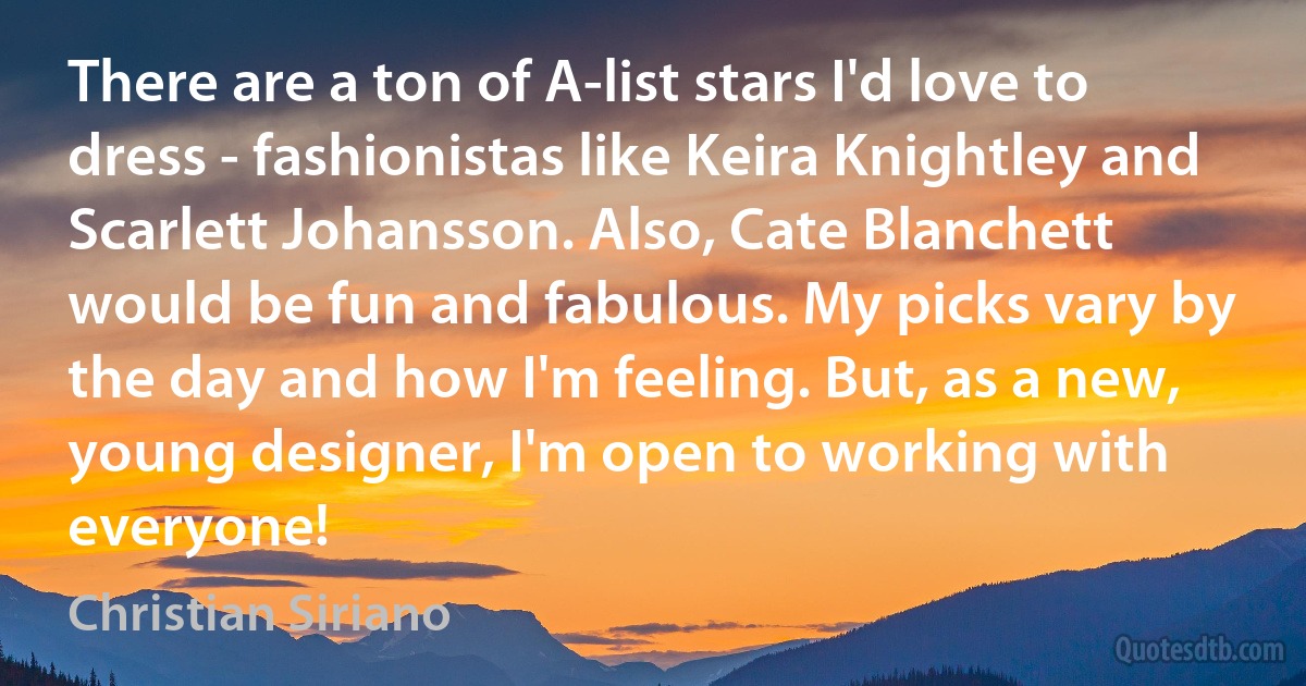 There are a ton of A-list stars I'd love to dress - fashionistas like Keira Knightley and Scarlett Johansson. Also, Cate Blanchett would be fun and fabulous. My picks vary by the day and how I'm feeling. But, as a new, young designer, I'm open to working with everyone! (Christian Siriano)