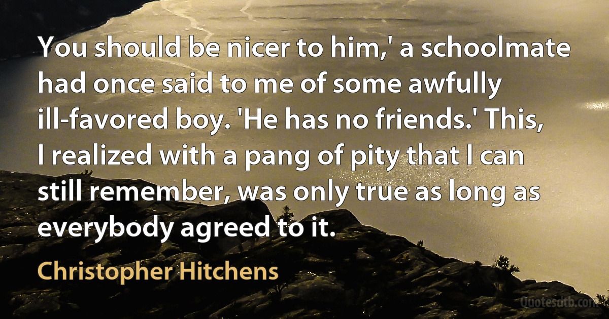 You should be nicer to him,' a schoolmate had once said to me of some awfully ill-favored boy. 'He has no friends.' This, I realized with a pang of pity that I can still remember, was only true as long as everybody agreed to it. (Christopher Hitchens)